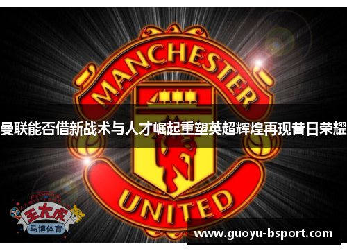 曼联能否借新战术与人才崛起重塑英超辉煌再现昔日荣耀