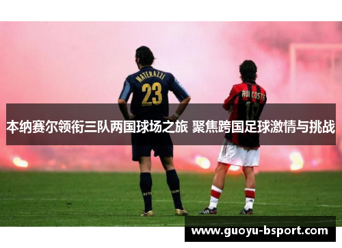 本纳赛尔领衔三队两国球场之旅 聚焦跨国足球激情与挑战