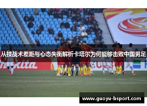 从技战术差距与心态失衡解析卡塔尔为何能够击败中国男足