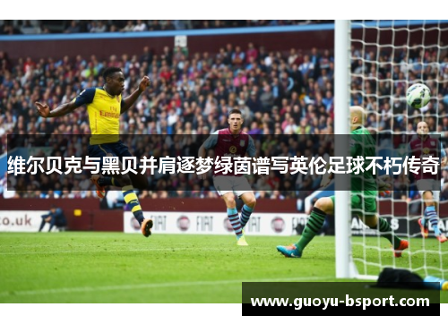 维尔贝克与黑贝并肩逐梦绿茵谱写英伦足球不朽传奇