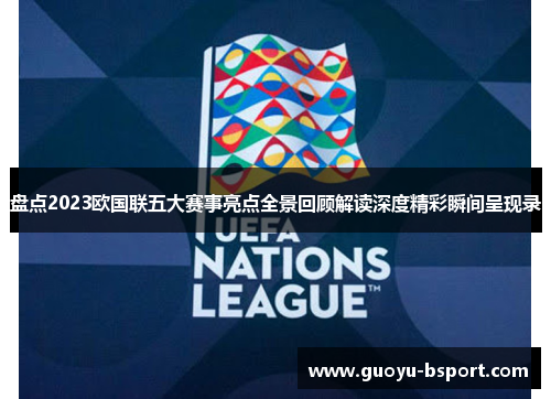 盘点2023欧国联五大赛事亮点全景回顾解读深度精彩瞬间呈现录
