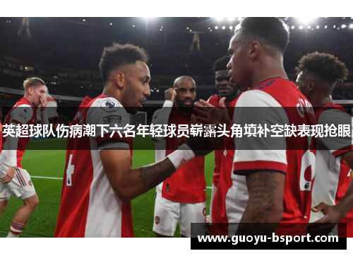 英超球队伤病潮下六名年轻球员崭露头角填补空缺表现抢眼