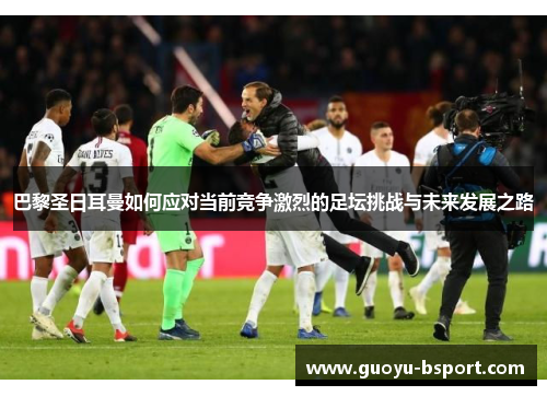 巴黎圣日耳曼如何应对当前竞争激烈的足坛挑战与未来发展之路
