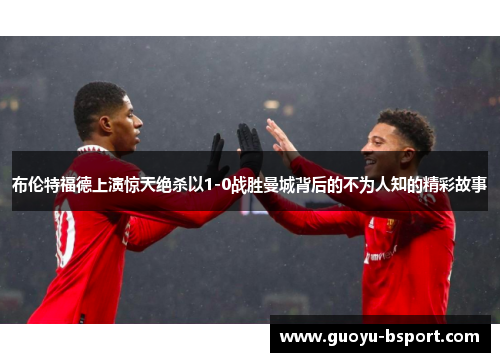布伦特福德上演惊天绝杀以1-0战胜曼城背后的不为人知的精彩故事