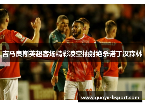 吉马良斯英超客场精彩凌空抽射绝杀诺丁汉森林