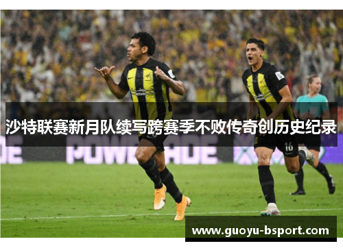 沙特联赛新月队续写跨赛季不败传奇创历史纪录 沙特联赛新月队续写跨赛季不败传奇创历史纪录