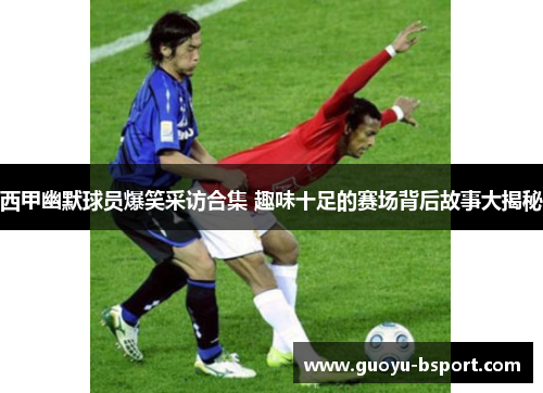 西甲幽默球员爆笑采访合集 趣味十足的赛场背后故事大揭秘