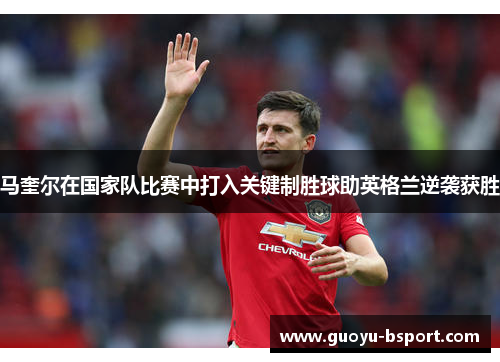 马奎尔在国家队比赛中打入关键制胜球助英格兰逆袭获胜